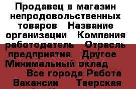 Продавец в магазин непродовольственных товаров › Название организации ­ Компания-работодатель › Отрасль предприятия ­ Другое › Минимальный оклад ­ 22 000 - Все города Работа » Вакансии   . Тверская обл.,Нелидово г.